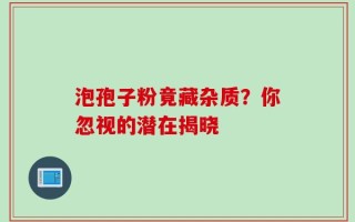 泡孢子粉竟藏杂质？你忽视的潜在揭晓