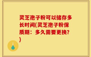 灵芝孢子粉可以储存多长时间(灵芝孢子粉保质期：多久需要更换？)
