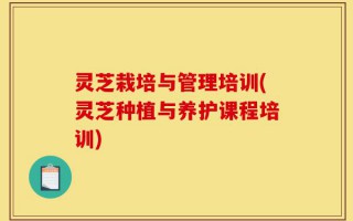 灵芝栽培与管理培训(灵芝种植与养护课程培训)