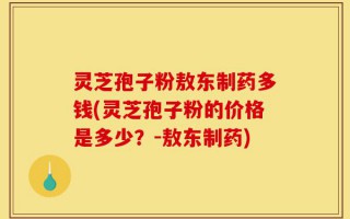 灵芝孢子粉敖东制药多钱(灵芝孢子粉的价格是多少？-敖东制药)