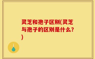 灵芝和孢子区别(灵芝与孢子的区别是什么？)