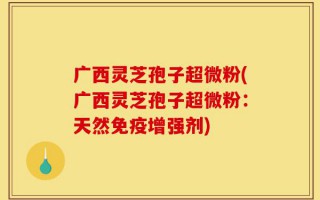 广西灵芝孢子超微粉(广西灵芝孢子超微粉：天然免疫增强剂)