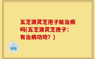 五芝源灵芝孢子能治病吗(五芝源灵芝孢子：有治病功效？)