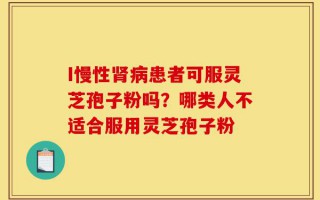 I慢性肾病患者可服灵芝孢子粉吗？哪类人不适合服用灵芝孢子粉