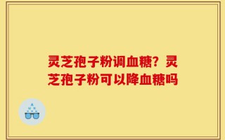 灵芝孢子粉调血糖？灵芝孢子粉可以降血糖吗