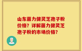 山东菌力健灵芝孢子粉价格？详解菌力健灵芝孢子粉的市场价格？