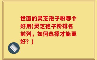 世面的灵芝孢子粉哪个好用(灵芝孢子粉排名前列，如何选择才能更好？)