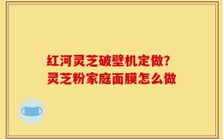 红河灵芝破壁机定做？灵芝粉家庭面膜怎么做