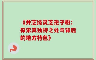 《井芝缘灵芝孢子粉：探索其独特之处与背后的地方特色》