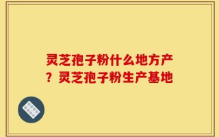 灵芝孢子粉什么地方产？灵芝孢子粉生产基地
