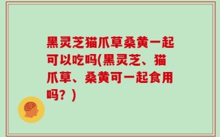黑灵芝猫爪草桑黄一起可以吃吗(黑灵芝、猫爪草、桑黄可一起食用吗？)