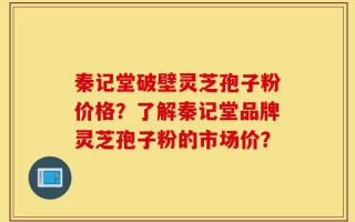 秦记堂破壁灵芝孢子粉价格？了解秦记堂品牌灵芝孢子粉的市场价？