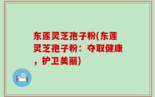 东莲灵芝孢子粉(东莲灵芝孢子粉：夺取健康，护卫美丽)