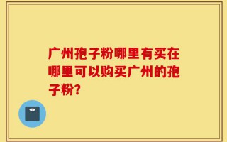 广州孢子粉哪里有买在哪里可以购买广州的孢子粉？