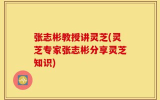 张志彬教授讲灵芝(灵芝专家张志彬分享灵芝知识)