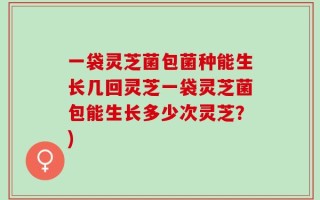 一袋灵芝菌包菌种能生长几回灵芝一袋灵芝菌包能生长多少次灵芝？)