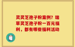 灵灵芝孢子粉案例？瑞草灵芝孢子粉一百元福利，都有哪些福利活动