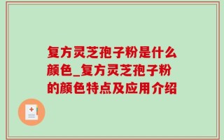复方灵芝孢子粉是什么颜色_复方灵芝孢子粉的颜色特点及应用介绍