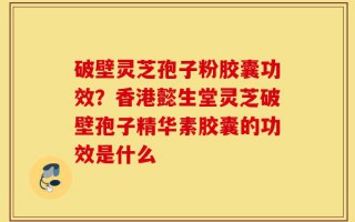 破壁灵芝孢子粉胶囊功效？香港懿生堂灵芝破壁孢子精华素胶囊的功效是什么