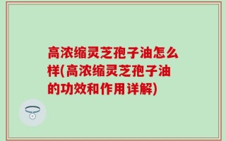 高浓缩灵芝孢子油怎么样(高浓缩灵芝孢子油的功效和作用详解)