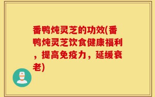 番鸭炖灵芝的功效(番鸭炖灵芝饮食健康福利，提高免疫力，延缓衰老)