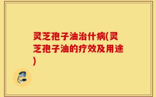 灵芝孢子油治什病(灵芝孢子油的疗效及用途)