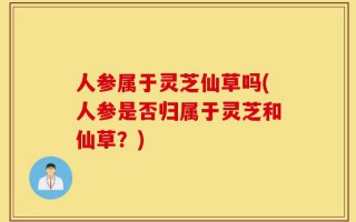 人参属于灵芝仙草吗(人参是否归属于灵芝和仙草？)