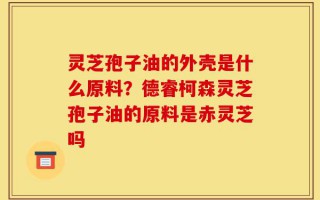 灵芝孢子油的外壳是什么原料？德睿柯森灵芝孢子油的原料是赤灵芝吗