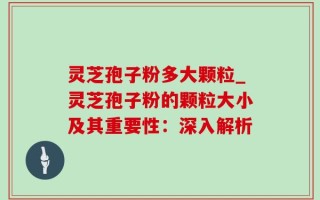 灵芝孢子粉多大颗粒_灵芝孢子粉的颗粒大小及其重要性：深入解析