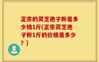 正宗的灵芝孢子粉是多少钱1斤(正宗灵芝孢子粉1斤的价格是多少？)