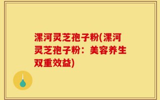 漯河灵芝孢子粉(漯河灵芝孢子粉：美容养生双重效益)