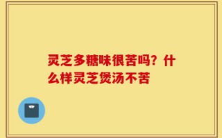 灵芝多糖味很苦吗？什么样灵芝煲汤不苦