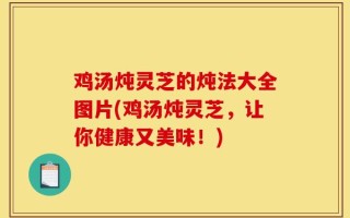 鸡汤炖灵芝的炖法大全图片(鸡汤炖灵芝，让你健康又美味！)
