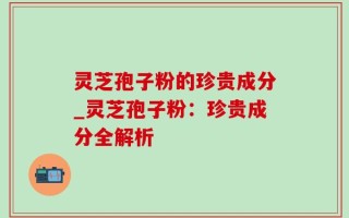 灵芝孢子粉的珍贵成分_灵芝孢子粉：珍贵成分全解析