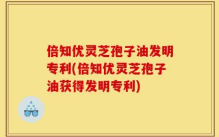 倍知优灵芝孢子油发明专利(倍知优灵芝孢子油获得发明专利)