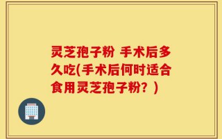 灵芝孢子粉 手术后多久吃(手术后何时适合食用灵芝孢子粉？)