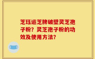 芝珏运芝牌破壁灵芝孢子粉？灵芝孢子粉的功效及使用方法？