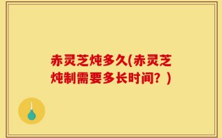 赤灵芝炖多久(赤灵芝炖制需要多长时间？)