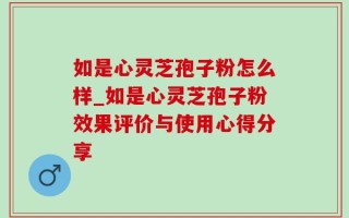 如是心灵芝孢子粉怎么样_如是心灵芝孢子粉效果评价与使用心得分享