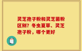 灵芝孢子粉和灵芝菌粉区别？冬虫夏草、灵芝孢子粉，哪个更好