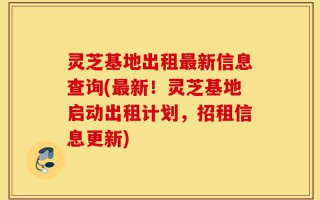 灵芝基地出租最新信息查询(最新！灵芝基地启动出租计划，招租信息更新)