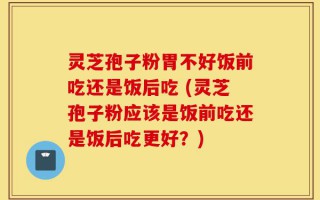 灵芝孢子粉胃不好饭前吃还是饭后吃 (灵芝孢子粉应该是饭前吃还是饭后吃更好？)