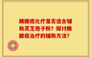 胰腺癌化疗是否适合辅助灵芝孢子粉？探讨胰腺癌治疗的辅助方法？