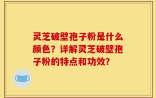 灵芝破壁孢子粉是什么颜色？详解灵芝破壁孢子粉的特点和功效？