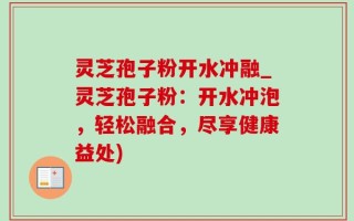 灵芝孢子粉开水冲融_灵芝孢子粉：开水冲泡，轻松融合，尽享健康益处)