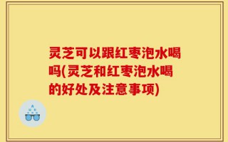 灵芝可以跟红枣泡水喝吗(灵芝和红枣泡水喝的好处及注意事项)