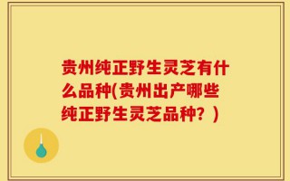 贵州纯正野生灵芝有什么品种(贵州出产哪些纯正野生灵芝品种？)