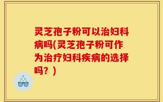 灵芝孢子粉可以治妇科病吗(灵芝孢子粉可作为治疗妇科疾病的选择吗？)