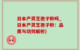 日本产灵芝孢子粉吗_日本产灵芝孢子粉：品质与功效解析)