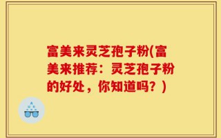 富美来灵芝孢子粉(富美来推荐：灵芝孢子粉的好处，你知道吗？)